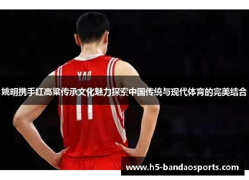 姚明携手红高粱传承文化魅力探索中国传统与现代体育的完美结合