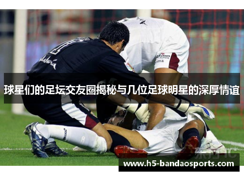 球星们的足坛交友圈揭秘与几位足球明星的深厚情谊