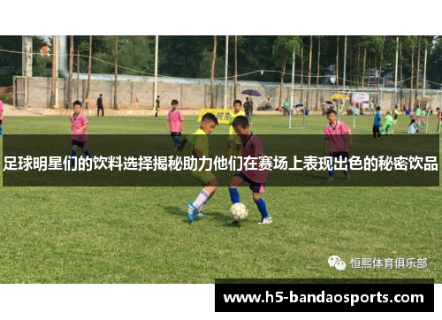 足球明星们的饮料选择揭秘助力他们在赛场上表现出色的秘密饮品