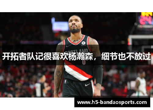 开拓者队记很喜欢杨瀚森，细节也不放过