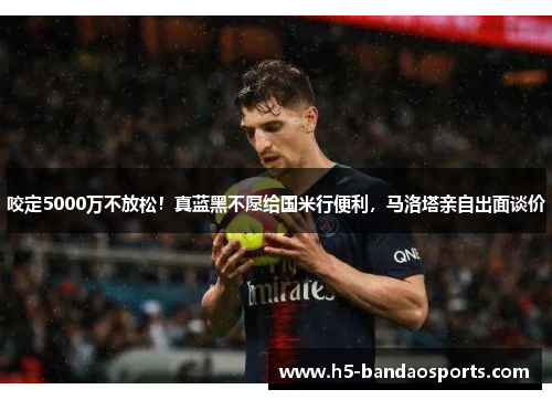 咬定5000万不放松！真蓝黑不愿给国米行便利，马洛塔亲自出面谈价